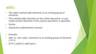 add()
► The add() method adds elements to an existing group of
elements.
► This method adds elements on the whole document, or just
inside context elements if the context parameter is specified.
► Syntax
► $(selector).add(element,context)
► Example
► Add <p> and <span> elements to an existing group of elements
(<h1>):
► $("h1").add("p").add("span")
 