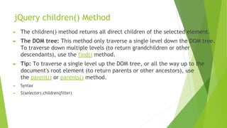 jQuery children() Method
► The children() method returns all direct children of the selected element.
► The DOM tree: This method only traverse a single level down the DOM tree.
To traverse down multiple levels (to return grandchildren or other
descendants), use the find() method.
► Tip: To traverse a single level up the DOM tree, or all the way up to the
document's root element (to return parents or other ancestors), use
the parent() or parents() method.
► Syntax
► $(selector).children(filter)
 
