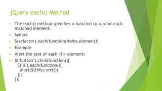 jQuery each() Method
► The each() method specifies a function to run for each
matched element.
► Syntax
► $(selector).each(function(index,element))
► Example
► Alert the text of each <li> element:
► $("button").click(function(){
$("li").each(function(){
alert($(this).text())
});
});
 
