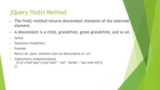jQuery find() Method
► The find() method returns descendant elements of the selected
element.
► A descendant is a child, grandchild, great-grandchild, and so on.
► Syntax
► $(selector).find(filter)
► Example
► Return all <span> elements that are descendants of <ul>:
► $(document).ready(function(){
$("ul").find("span").css({"color": "red", "border": "2px solid red"});
});
 