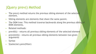 jQuery prev() Method
► The prev() method returns the previous sibling element of the selected
element.
► Sibling elements are elements that share the same parent.
► The DOM tree: This method traverse backwards along the previous sibling of
DOM elements.
► Related methods:
► prevAll() - returns all previous sibling elements of the selected element
► prevUntil() - returns all previous sibling elements between two given
arguments
► Syntax
► $(selector).prev(filter)
 