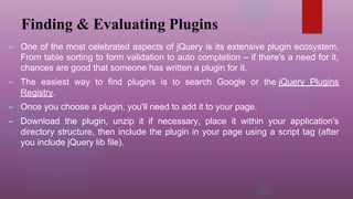 Finding & Evaluating Plugins
► One of the most celebrated aspects of jQuery is its extensive plugin ecosystem.
From table sorting to form validation to auto completion – if there's a need for it,
chances are good that someone has written a plugin for it.
► The easiest way to find plugins is to search Google or the jQuery Plugins
Registry.
► Once you choose a plugin, you'll need to add it to your page.
► Download the plugin, unzip it if necessary, place it within your application's
directory structure, then include the plugin in your page using a script tag (after
you include jQuery lib file).
 