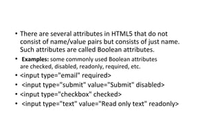 • There are several attributes in HTML5 that do not
consist of name/value pairs but consists of just name.
Such attributes are called Boolean attributes.
• Examples: some commonly used Boolean attributes
are checked, disabled, readonly, required, etc.
• <input type="email" required>
• <input type="submit" value="Submit" disabled>
• <input type="checkbox" checked>
• <input type="text" value="Read only text" readonly>
 