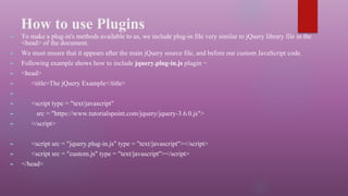 How to use Plugins
► To make a plug-in's methods available to us, we include plug-in file very similar to jQuery library file in the
<head> of the document.
► We must ensure that it appears after the main jQuery source file, and before our custom JavaScript code.
► Following example shows how to include jquery.plug-in.js plugin −
► <head>
► <title>The jQuery Example</title>
►
► <script type = "text/javascript"
► src = "https://www.tutorialspoint.com/jquery/jquery-3.6.0.js">
► </script>
► <script src = "jquery.plug-in.js" type = "text/javascript"></script>
► <script src = "custom.js" type = "text/javascript"></script>
► </head>
 