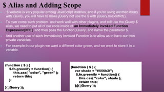 $ Alias and Adding Scope
► $ variable is very popular among JavaScript libraries, and if you're using another library
with jQuery, you will have to make jQuery not use the $ with jQuery.noConflict().
► To over come such problem and work well with other plugins, and still use the jQuery $
alias, we need to put all of our code inside of an Immediately Invoked Function
Expression[IIFE], and then pass the function jQuery, and name the parameter $.
► And another use of such Immediately Invoked Function is to allow us to have our own
private variables.
► For example:In our plugin we want a different color green, and we want to store it in a
variable.
(function ( $ ) {
$.fn.greenify = function() {
this.css( "color", "green" );
return this;
};
}( jQuery ));
(function ( $ ) {
var shade = "#556b2f";
$.fn.greenify = function() {
this.css( "color", shade );
return this;
};}( jQuery ));
 