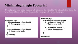 Minimizing Plugin Footprint
► It's good practice when writing plugins to only take up one slot within $.fn. This reduces both the chance that
your plugin will be overridden, and the chance that your plugin will override other plugins.
(function( $ ) {
$.fn.openPopup = function() {
// Open popup code.
};
$.fn.closePopup = function() {
// Close popup code.
};
}( jQuery ));
(function( $ ) {
$.fn.popup = function( action ) {
if ( action === "open") {
// Open popup code.
}
if ( action === "close" ) {
// Close popup code.
}
};
}( jQuery ));
 