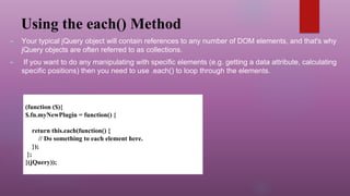 Using the each() Method
► Your typical jQuery object will contain references to any number of DOM elements, and that's why
jQuery objects are often referred to as collections.
► If you want to do any manipulating with specific elements (e.g. getting a data attribute, calculating
specific positions) then you need to use .each() to loop through the elements.
(function ($){
$.fn.myNewPlugin = function() {
return this.each(function() {
// Do something to each element here.
});
};
}(jQuery));
 