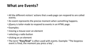 What are Events?
• All the different visitors' actions that a web page can respond to are called
events.
• An event represents the precise moment when something happens.
• jQuery is tailor-made to respond to events in an HTML page.
• Examples:
• moving a mouse over an element
• selecting a radio button
• clicking on an element
• The term "fires/fired" is often used with events. Example: "The keypress
event is fired, the moment you press a key".
 