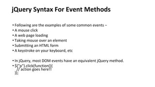 jQuery Syntax For Event Methods
• Following are the examples of some common events −
• A mouse click
• A web page loading
• Taking mouse over an element
• Submitting an HTML form
• A keystroke on your keyboard, etc
• In jQuery, most DOM events have an equivalent jQuery method.
• $("p").click(function(){
// action goes here!!
});
 