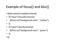 Example of focus() and blur()
•$(document).ready(function(){
• $("input").focus(function(){
• $(this).css("background-color", "yellow");
• });
• $("input").blur(function(){
• $(this).css("background-color", "green");
• });
•});
 