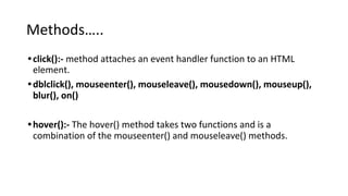 Methods…..
•click():- method attaches an event handler function to an HTML
element.
•dblclick(), mouseenter(), mouseleave(), mousedown(), mouseup(),
blur(), on()
•hover():- The hover() method takes two functions and is a
combination of the mouseenter() and mouseleave() methods.
 