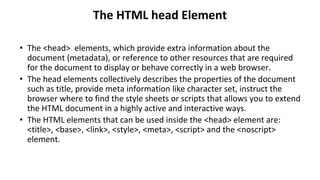 The HTML head Element
• The <head> elements, which provide extra information about the
document (metadata), or reference to other resources that are required
for the document to display or behave correctly in a web browser.
• The head elements collectively describes the properties of the document
such as title, provide meta information like character set, instruct the
browser where to find the style sheets or scripts that allows you to extend
the HTML document in a highly active and interactive ways.
• The HTML elements that can be used inside the <head> element are:
<title>, <base>, <link>, <style>, <meta>, <script> and the <noscript>
element.
 