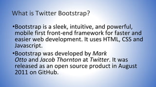 What is Twitter Bootstrap?
•Bootstrap is a sleek, intuitive, and powerful,
mobile first front-end framework for faster and
easier web development. It uses HTML, CSS and
Javascript.
•Bootstrap was developed by Mark
Otto and Jacob Thornton at Twitter. It was
released as an open source product in August
2011 on GitHub.
 