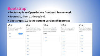 Bootstrap
•Bootstrap is an Open-Source front-end Frame-work.
•Bootstrap, from v1 through v5.
• Bootstrap 5.0.0 is the current version of bootstrap
 