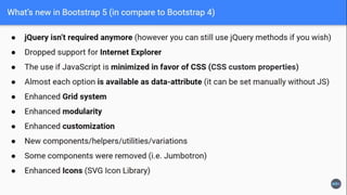 5.1.0 Highlights
• Added experimental, opt-in CSS Grid support
• Added support for responsive offcanvas components in navbars
• Added new placeholders component for skeleton loading screens
• Added support for horizontal collapsing in the collapse component
• Added new stack and vertical rule helpers
• Added tons of new CSS variables for body styles, colors, RGB colors, and more
• Updated .bg-* and .text-* utilities to use CSS variables and new RGB CSS variables
for real-time customization
• Added four new component examples for dropdowns, footers, list groups, and
modals
• Updated modal and offcanvas backdrops to make them unique to each
component
• Reverted ability for .col-* classes to override .row-cols-* classes for now until we
can fix some critical bugs
 