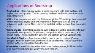 Applications of Bootstrap
• Scaffolding − Bootstrap provides a basic structure with Grid System, link
styles, and background. This is covered in detail in the section Bootstrap
Basic Structure
• CSS − Bootstrap comes with the feature of global CSS settings, fundamental
HTML elements styled and enhanced with extensible classes, and an
advanced grid system. This is covered in detail in the section Bootstrap with
CSS.
• Components − Bootstrap contains over a dozen reusable components built
to provide iconography, dropdowns, navigation, alerts, pop-overs, and
much more. This is covered in detail in the section Layout Components.
• JavaScript Plugins − Bootstrap contains over a dozen custom jQuery
plugins. You can easily include them all, or one by one. This is covered in
details in the section Bootstrap Plugins.
• Customize − You can customize Bootstrap's components, LESS variables,
and jQuery plugins to get your very own version.
 