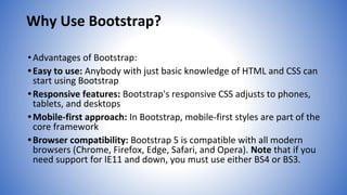 Why Use Bootstrap?
•Advantages of Bootstrap:
•Easy to use: Anybody with just basic knowledge of HTML and CSS can
start using Bootstrap
•Responsive features: Bootstrap's responsive CSS adjusts to phones,
tablets, and desktops
•Mobile-first approach: In Bootstrap, mobile-first styles are part of the
core framework
•Browser compatibility: Bootstrap 5 is compatible with all modern
browsers (Chrome, Firefox, Edge, Safari, and Opera). Note that if you
need support for IE11 and down, you must use either BS4 or BS3.
 