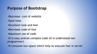 Purpose of Bootstrap
•Decrease cost of website
•Save time
•Excellent look and feel
•Decrease code of line
•Maximum use of code
•It is easy andnot complex code (it is understood non
programmer)
•It consume low space which help to execute fast in server
 