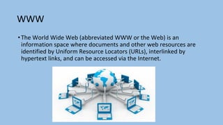 WWW
•The World Wide Web (abbreviated WWW or the Web) is an
information space where documents and other web resources are
identified by Uniform Resource Locators (URLs), interlinked by
hypertext links, and can be accessed via the Internet.
 