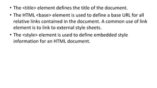 • The <title> element defines the title of the document.
• The HTML <base> element is used to define a base URL for all
relative links contained in the document. A common use of link
element is to link to external style sheets.
• The <style> element is used to define embedded style
information for an HTML document.
 