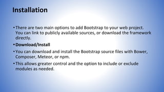 Installation
•There are two main options to add Bootstrap to your web project.
You can link to publicly available sources, or download the framework
directly.
•Download/Install
•You can download and install the Bootstrap source files with Bower,
Composer, Meteor, or npm.
•This allows greater control and the option to include or exclude
modules as needed.
 