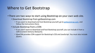 Where to Get Bootstrap
•There are two ways to start using Bootstrap on your own web site.
• Download Bootstrap from getbootstrap.com
• If you want to download and host Bootstrap yourself, go to getbootstrap.com, and
follow the instructions there.
• Include Bootstrap from a CDN
• If you don't want to download and host Bootstrap yourself, you can include it from a
CDN (Content Delivery Network).
• MaxCDN provides CDN support for Bootstrap's CSS and JavaScript. You must also include
jQuery.
 