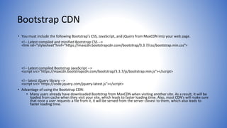 Bootstrap CDN
• You must include the following Bootstrap’s CSS, JavaScript, and jQuery from MaxCDN into your web page.
<!-- Latest compiled and minified Bootstrap CSS -->
<link rel="stylesheet"href="https://maxcdn.bootstrapcdn.com/bootstrap/3.3.7/css/bootstrap.min.css">
<!-- Latest compiled Bootstrap JavaScript -->
<script src="https://maxcdn.bootstrapcdn.com/bootstrap/3.3.7/js/bootstrap.min.js"></script>
<!-- latest jQuery library -->
<script src="https://code.jquery.com/jquery-latest.js"></script>
• Advantage of using the Bootstrap CDN:
• Many users already have downloaded Bootstrap from MaxCDN when visiting another site. As a result, it will be
loaded from cache when they visit your site, which leads to faster loading time. Also, most CDN's will make sure
that once a user requests a file from it, it will be served from the server closest to them, which also leads to
faster loading time.
 