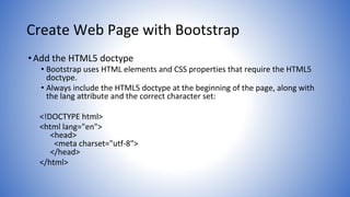 Create Web Page with Bootstrap
•Add the HTML5 doctype
• Bootstrap uses HTML elements and CSS properties that require the HTML5
doctype.
• Always include the HTML5 doctype at the beginning of the page, along with
the lang attribute and the correct character set:
<!DOCTYPE html>
<html lang="en">
<head>
<meta charset="utf-8">
</head>
</html>
 
