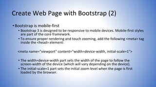 Create Web Page with Bootstrap (2)
•Bootstrap is mobile-first
• Bootstrap 3 is designed to be responsive to mobile devices. Mobile-first styles
are part of the core framework.
• To ensure proper rendering and touch zooming, add the following <meta> tag
inside the <head> element:
<meta name="viewport" content="width=device-width, initial-scale=1">
• The width=device-width part sets the width of the page to follow the
screen-width of the device (which will vary depending on the device).
• The initial-scale=1 part sets the initial zoom level when the page is first
loaded by the browser.
 