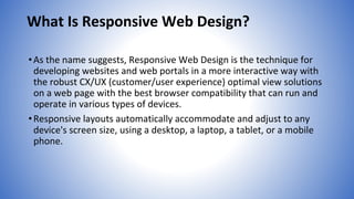 What Is Responsive Web Design?
•As the name suggests, Responsive Web Design is the technique for
developing websites and web portals in a more interactive way with
the robust CX/UX (customer/user experience) optimal view solutions
on a web page with the best browser compatibility that can run and
operate in various types of devices.
•Responsive layouts automatically accommodate and adjust to any
device's screen size, using a desktop, a laptop, a tablet, or a mobile
phone.
 