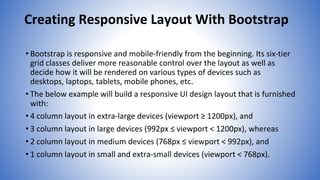 Creating Responsive Layout With Bootstrap
• Bootstrap is responsive and mobile-friendly from the beginning. Its six-tier
grid classes deliver more reasonable control over the layout as well as
decide how it will be rendered on various types of devices such as
desktops, laptops, tablets, mobile phones, etc.
• The below example will build a responsive UI design layout that is furnished
with:
• 4 column layout in extra-large devices (viewport ≥ 1200px), and
• 3 column layout in large devices (992px ≤ viewport < 1200px), whereas
• 2 column layout in medium devices (768px ≤ viewport < 992px), and
• 1 column layout in small and extra-small devices (viewport < 768px).
 