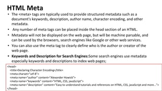 HTML Meta
• The <meta> tags are typically used to provide structured metadata such as a
document's keywords, description, author name, character encoding, and other
metadata.
• Any number of meta tags can be placed inside the head section of an HTML.
• Metadata will not be displayed on the web page, but will be machine parsable, and
can be used by the browsers, search engines like Google or other web services.
• You can also use the meta tag to clearly define who is the author or creator of the
web page.
• Keywords and Description for Search Engines:Some search engines use metadata
especially keywords and descriptions to index web pages;
<head>
<title>Declaring Character Encoding</title>
<meta charset="utf-8">
<meta name="author" content="Alexander Howick">
<meta name="keywords" content="HTML, CSS, javaScript">
<meta name="description" content="Easy to understand tutorials and references on HTML, CSS, javaScript and more...">
</head>
 