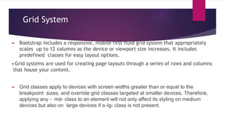 Grid System
► Bootstrap includes a responsive, mobile first fluid grid system that appropriately
scales up to 12 columns as the device or viewport size increases. It includes
predefined classes for easy layout options.
►Grid systems are used for creating page layouts through a series of rows and columns
that house your content.
► Grid classes apply to devices with screen widths greater than or equal to the
breakpoint sizes, and override grid classes targeted at smaller devices. Therefore,
applying any - md- class to an element will not only affect its styling on medium
devices but also on large devices if a-lg- class is not present.
 