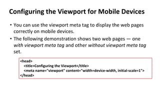 Configuring the Viewport for Mobile Devices
• You can use the viewport meta tag to display the web pages
correctly on mobile devices.
• The following demonstration shows two web pages — one
with viewport meta tag and other without viewport meta tag
set.
<head>
<title>Configuring the Viewport</title>
<meta name="viewport" content="width=device-width, initial-scale=1">
</head>
 