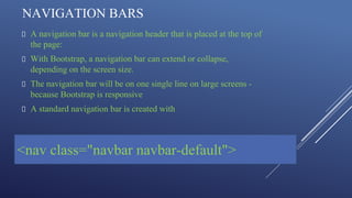 NAVIGATION BARS
A navigation bar is a navigation header that is placed at the top of
the page:
With Bootstrap, a navigation bar can extend or collapse,
depending on the screen size.
The navigation bar will be on one single line on large screens -
because Bootstrap is responsive
A standard navigation bar is created with
<nav class="navbar navbar-default">
 