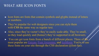 WHAT ARE ICON FONTS
▶ Icon fonts are fonts that contain symbols and glyphs instead of letters
or numbers.
▶ They’re popular for web designers since you can style them
with CSS the same way as regular text.
▶ Also, since they’re vector’s they’re easily scale-able. They’re small,
so they load quickly and (bonus!) they’re supported in all browsers.
▶ You can get icon fonts from a bunch of different places. Three of the
most popular are Entypo, Font Awesome, and IcoMoon. You're to use
these fonts on your site through the CSS declaration @font-face.
 