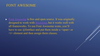 FONT AWESOME
▶ Font Awesome is free and open source. It was originally
designed to work with Bootstrap, but it works well with
all frameworks. To use Font Awesome icons, you’ll
have to use @fontface and put them inside a <span> or
<i> element and then assign them classes.
 