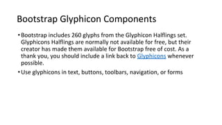 Bootstrap Glyphicon Components
•Bootstrap includes 260 glyphs from the Glyphicon Halflings set.
Glyphicons Halflings are normally not available for free, but their
creator has made them available for Bootstrap free of cost. As a
thank you, you should include a link back to Glyphicons whenever
possible.
•Use glyphicons in text, buttons, toolbars, navigation, or forms
 