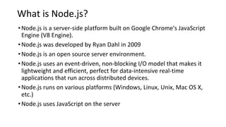 What is Node.js?
•Node.js is a server-side platform built on Google Chrome's JavaScript
Engine (V8 Engine).
•Node.js was developed by Ryan Dahl in 2009
•Node.js is an open source server environment.
•Node.js uses an event-driven, non-blocking I/O model that makes it
lightweight and efficient, perfect for data-intensive real-time
applications that run across distributed devices.
•Node.js runs on various platforms (Windows, Linux, Unix, Mac OS X,
etc.)
•Node.js uses JavaScript on the server
 