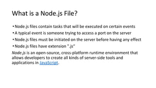 What is a Node.js File?
•Node.js files contain tasks that will be executed on certain events
•A typical event is someone trying to access a port on the server
•Node.js files must be initiated on the server before having any effect
•Node.js files have extension ".js“
Node.js is an open-source, cross-platform runtime environment that
allows developers to create all kinds of server-side tools and
applications in JavaScript.
 