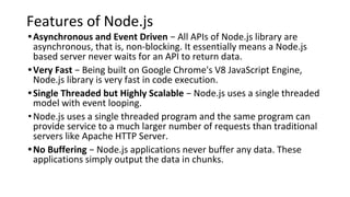 Features of Node.js
•Asynchronous and Event Driven − All APIs of Node.js library are
asynchronous, that is, non-blocking. It essentially means a Node.js
based server never waits for an API to return data.
•Very Fast − Being built on Google Chrome's V8 JavaScript Engine,
Node.js library is very fast in code execution.
•Single Threaded but Highly Scalable − Node.js uses a single threaded
model with event looping.
•Node.js uses a single threaded program and the same program can
provide service to a much larger number of requests than traditional
servers like Apache HTTP Server.
•No Buffering − Node.js applications never buffer any data. These
applications simply output the data in chunks.
 