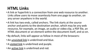 HTML Links
•A link or hyperlink is a connection from one web resource to another.
Links allow users to move seamlessly from one page to another, on
any server anywhere in the world.
•A link has two ends, called anchors. The link starts at the source
anchor and points to the destination anchor, which may be any web
resource, for example, an image, an audio or video clip, a PDF file, an
HTML document or an element within the document itself, and so on.
•By default, links will appear as follow in most of the browsers:
•An unvisited link is underlined and blue.
•A visited link is underlined and purple.
•An active link is underlined and red.
 
