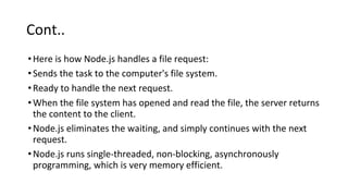 Cont..
•Here is how Node.js handles a file request:
•Sends the task to the computer's file system.
•Ready to handle the next request.
•When the file system has opened and read the file, the server returns
the content to the client.
•Node.js eliminates the waiting, and simply continues with the next
request.
•Node.js runs single-threaded, non-blocking, asynchronously
programming, which is very memory efficient.
 