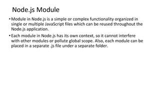 Node.js Module
•Module in Node.js is a simple or complex functionality organized in
single or multiple JavaScript files which can be reused throughout the
Node.js application.
•Each module in Node.js has its own context, so it cannot interfere
with other modules or pollute global scope. Also, each module can be
placed in a separate .js file under a separate folder.
 