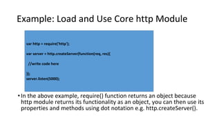 Example: Load and Use Core http Module
•In the above example, require() function returns an object because
http module returns its functionality as an object, you can then use its
properties and methods using dot notation e.g. http.createServer().
var http = require('http');
var server = http.createServer(function(req, res){
//write code here
});
server.listen(5000);
 