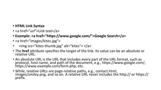• HTML Link Syntax
• <a href="url">Link text</a>
• Example: <a href="https://www.google.com/">Google Search</a>
• <a href="images/kites.jpg">
• <img src="kites-thumb.jpg" alt="kites"> </a>
• The href attribute specifies the target of the link. Its value can be an absolute or
relative URL.
• An absolute URL is the URL that includes every part of the URL format, such as
protocol, host name, and path of the document, e.g., https://www.google.com/,
https://www.example.com/form.php, etc.
• While, relative URLs are page-relative paths, e.g., contact.html,
images/smiley.png, and so on. A relative URL never includes the http:// or https://
prefix.
 