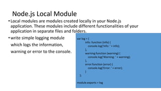 Node.js Local Module
•Local modules are modules created locally in your Node.js
application. These modules include different functionalities of your
application in separate files and folders.
•write simple logging module
which logs the information,
warning or error to the console.
var log = {
info: function (info) {
console.log('Info: ' + info);
},
warning:function (warning) {
console.log('Warning: ' + warning);
},
error:function (error) {
console.log('Error: ' + error);
}
};
module.exports = log
 