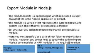 Export Module in Node.js
•The module.exports is a special object which is included in every
JavaScript file in the Node.js application by default.
•The module is a variable that represents the current module, and
exports is an object that will be exposed as a module.
•So, whatever you assign to module.exports will be exposed as a
module.
•Note:You must specify ./ as a path of root folder to import a local
module. However, you do not need to specify the path to import
Node.js core modules or NPM modules in the require() function.
Message.js
module.exports = 'Hello world';
app.js
var msg = require('./Messages.js');
console.log(msg);
C:> node app.js
Hello World
 