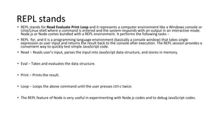 REPL stands
• REPL stands for Read Evaluate Print Loop and it represents a computer environment like a Windows console or
Unix/Linux shell where a command is entered and the system responds with an output in an interactive mode.
Node.js or Node comes bundled with a REPL environment. It performs the following tasks −
• REPL for, and it is a programming language environment (basically a console window) that takes single
expression as user input and returns the result back to the console after execution. The REPL session provides a
convenient way to quickly test simple JavaScript code.
• Read − Reads user's input, parses the input into JavaScript data-structure, and stores in memory.
• Eval − Takes and evaluates the data structure.
• Print − Prints the result.
• Loop − Loops the above command until the user presses ctrl-c twice.
• The REPL feature of Node is very useful in experimenting with Node.js codes and to debug JavaScript codes.
 