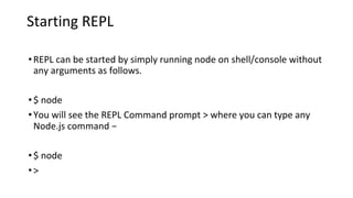 Starting REPL
•REPL can be started by simply running node on shell/console without
any arguments as follows.
•$ node
•You will see the REPL Command prompt > where you can type any
Node.js command −
•$ node
•>
 